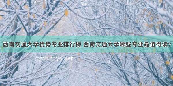 西南交通大学优势专业排行榜 西南交通大学哪些专业最值得读？