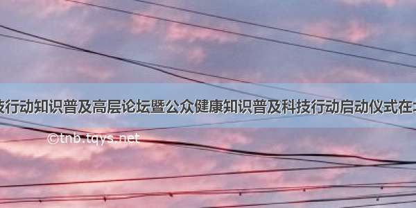 全民健康科技行动知识普及高层论坛暨公众健康知识普及科技行动启动仪式在北京隆重举行