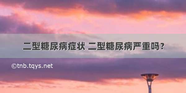 二型糖尿病症状 二型糖尿病严重吗？