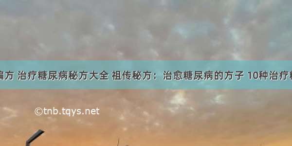 糖尿病治疗偏方 治疗糖尿病秘方大全 祖传秘方：治愈糖尿病的方子 10种治疗糖尿病的偏方