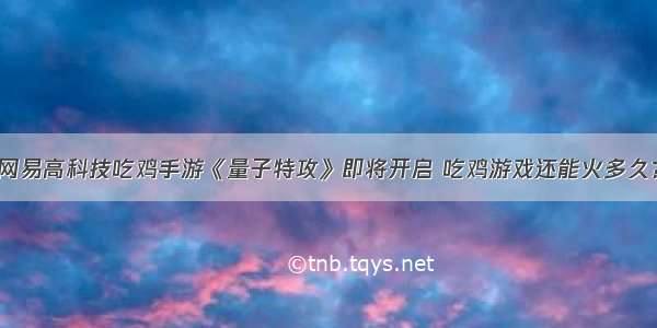 网易高科技吃鸡手游《量子特攻》即将开启 吃鸡游戏还能火多久？