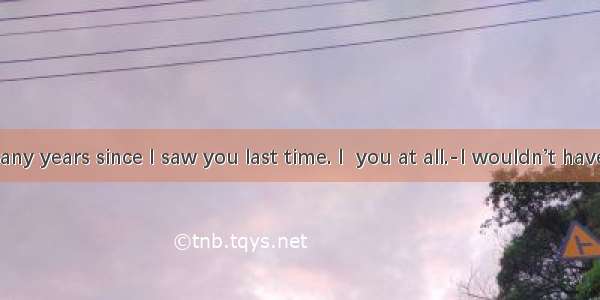 ---It’s many years since I saw you last time. I  you at all.-I wouldn’t have  either  i