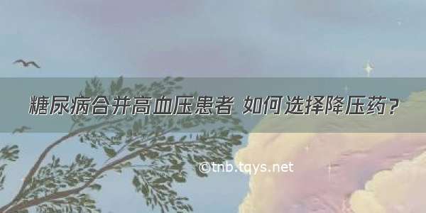 糖尿病合并高血压患者 如何选择降压药？