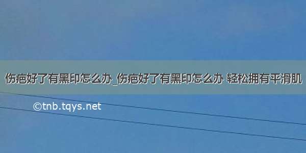 伤疤好了有黑印怎么办_伤疤好了有黑印怎么办 轻松拥有平滑肌