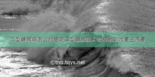 二型糖尿病怎么饮食呢二型糖尿病人饮食做到六要三不要