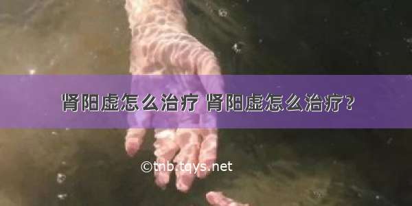 肾阳虚怎么治疗 肾阳虚怎么治疗？