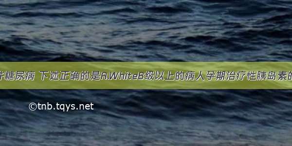 有关妊娠合并糖尿病 下述正确的是A.WhiteB级以上的病人孕期治疗性胰岛素的需要量较非