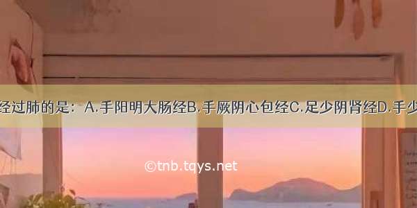 以下经脉 不经过肺的是：A.手阳明大肠经B.手厥阴心包经C.足少阴肾经D.手少阴心经E.足