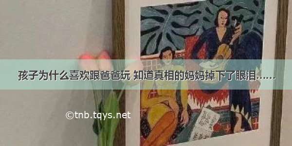 孩子为什么喜欢跟爸爸玩 知道真相的妈妈掉下了眼泪……