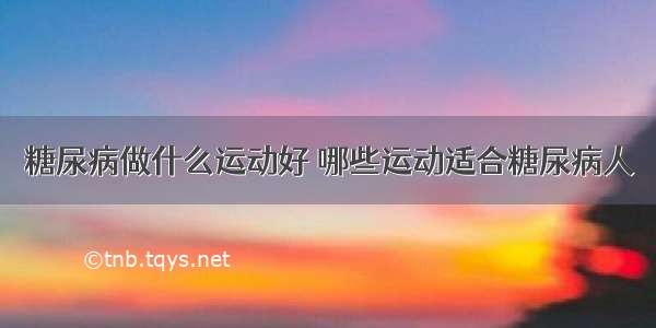 糖尿病做什么运动好 哪些运动适合糖尿病人