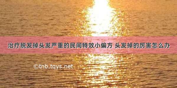 治疗脱发掉头发严重的民间特效小偏方 头发掉的厉害怎么办