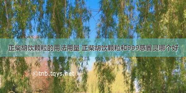 正柴胡饮颗粒的用法用量 正柴胡饮颗粒和999感冒灵哪个好