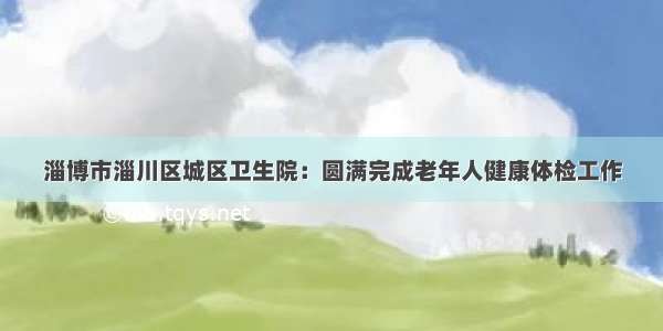 淄博市淄川区城区卫生院：圆满完成老年人健康体检工作