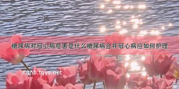 糖尿病对冠心病危害是什么糖尿病合并冠心病应如何护理