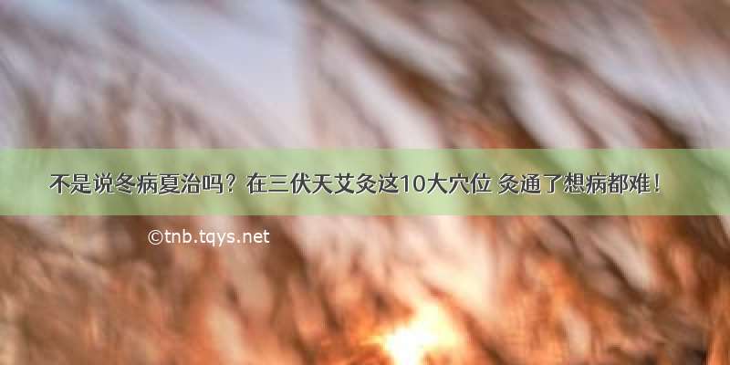 不是说冬病夏治吗？在三伏天艾灸这10大穴位 灸通了想病都难！