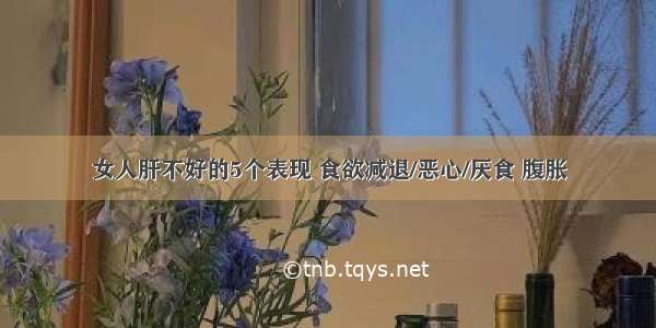 女人肝不好的5个表现 食欲减退/恶心/厌食 腹胀