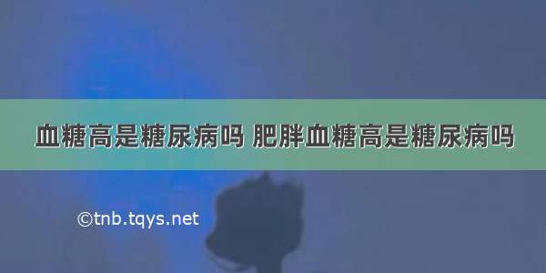 血糖高是糖尿病吗 肥胖血糖高是糖尿病吗