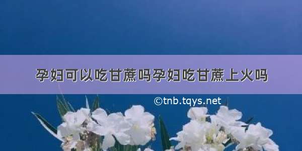 孕妇可以吃甘蔗吗孕妇吃甘蔗上火吗