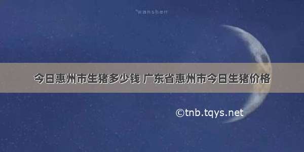 今日惠州市生猪多少钱 广东省惠州市今日生猪价格