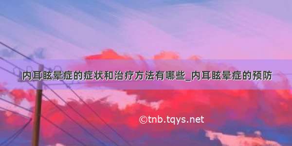 内耳眩晕症的症状和治疗方法有哪些_内耳眩晕症的预防