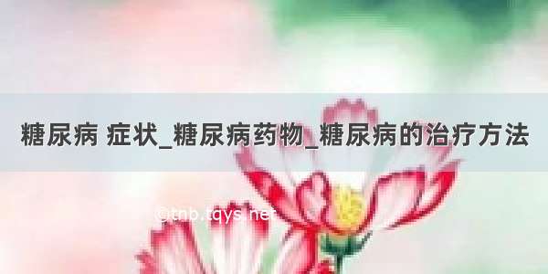 糖尿病 症状_糖尿病药物_糖尿病的治疗方法