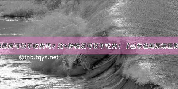 糖尿病可以不吃药吗？这4种情况可以不吃药！【山东省糖尿病医院】