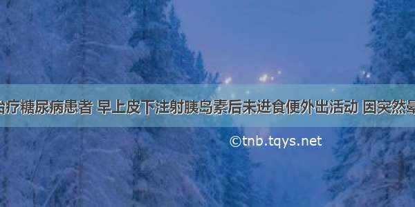 用胰岛素治疗糖尿病患者 早上皮下注射胰岛素后未进食便外出活动 因突然晕倒来就诊。