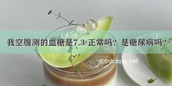 我空腹测的血糖是7.3 正常吗？是糖尿病吗？