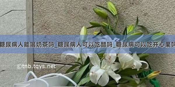 糖尿病人能喝奶茶吗_糖尿病人可以吃醋吗_糖尿病可以吃开心果吗