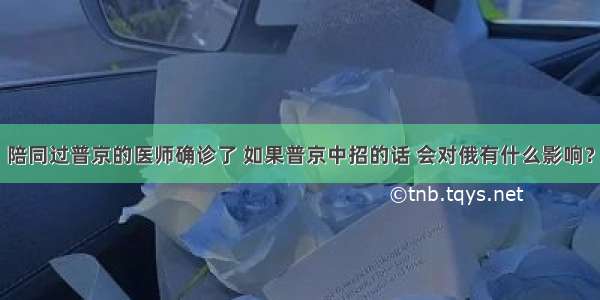 陪同过普京的医师确诊了 如果普京中招的话 会对俄有什么影响？