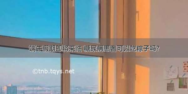 端午假期即将来临 糖尿病患者可以吃粽子吗？