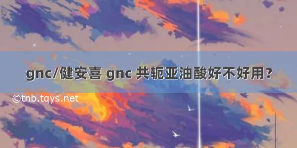 gnc/健安喜 gnc 共轭亚油酸好不好用？