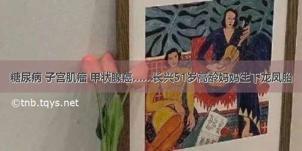 糖尿病 子宫肌瘤 甲状腺癌……长兴51岁高龄妈妈生下龙凤胎