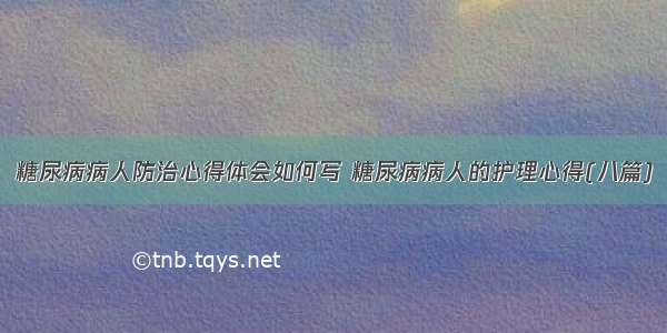 糖尿病病人防治心得体会如何写 糖尿病病人的护理心得(八篇)