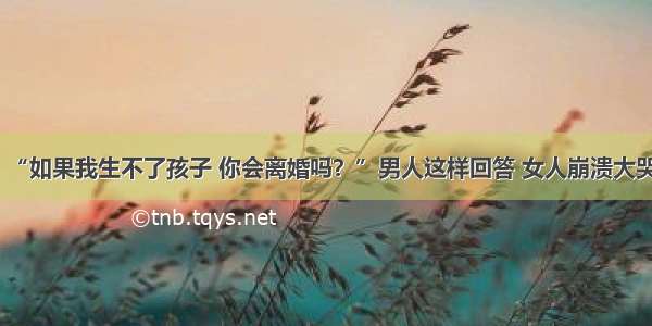 “如果我生不了孩子 你会离婚吗？”男人这样回答 女人崩溃大哭