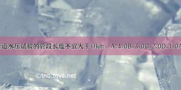 压力管道水压试验的管段长度不宜大于()km。A.4.0B.3.0C.2.0D.1.0ABCD