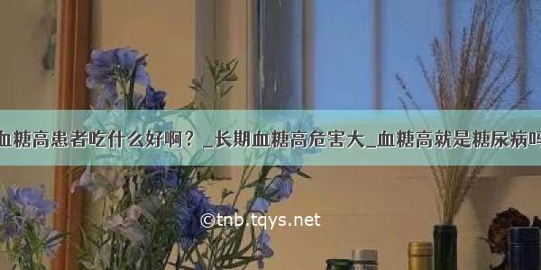 血糖高患者吃什么好啊？_长期血糖高危害大_血糖高就是糖尿病吗