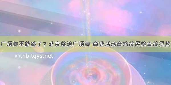 广场舞不能跳了？北京整治广场舞 商业活动音响扰民将直接罚款