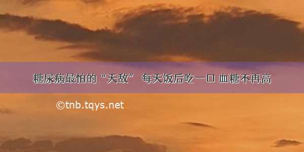 糖尿病最怕的“天敌” 每天饭后吃一口 血糖不再高