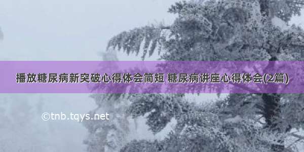 播放糖尿病新突破心得体会简短 糖尿病讲座心得体会(2篇)