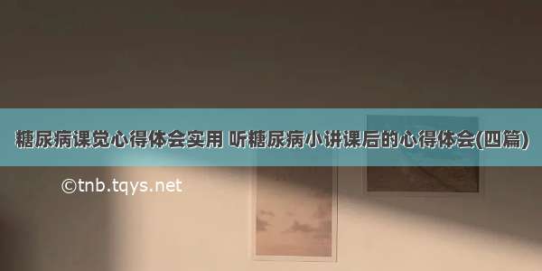 糖尿病课觉心得体会实用 听糖尿病小讲课后的心得体会(四篇)