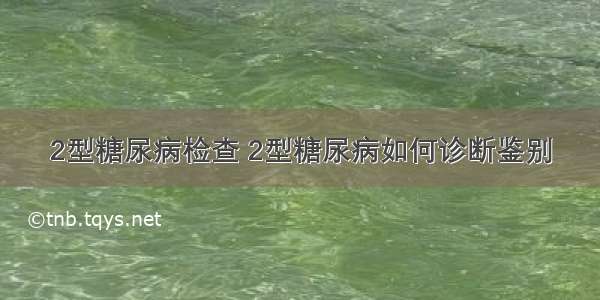 2型糖尿病检查 2型糖尿病如何诊断鉴别