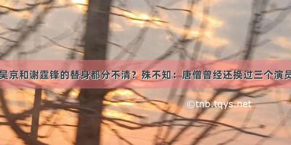 吴京和谢霆锋的替身都分不清？殊不知：唐僧曾经还换过三个演员