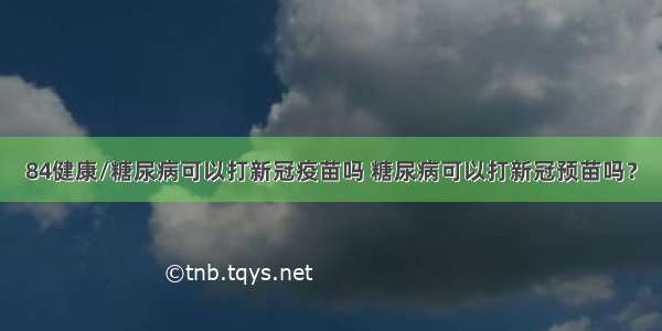 84健康/糖尿病可以打新冠疫苗吗 糖尿病可以打新冠预苗吗？