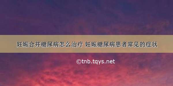 妊娠合并糖尿病怎么治疗 妊娠糖尿病患者常见的症状