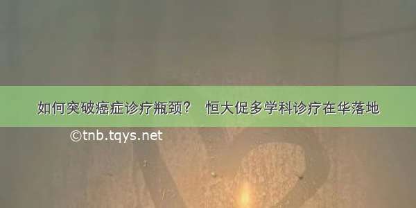 如何突破癌症诊疗瓶颈？  恒大促多学科诊疗在华落地