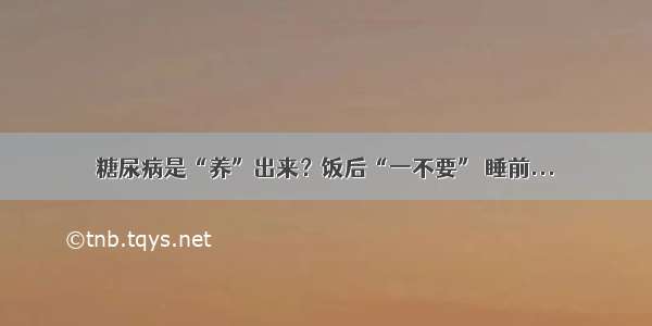 糖尿病是“养”出来？饭后“一不要” 睡前...