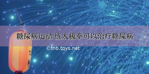 糖尿病运动 练太极拳可以治疗糖尿病