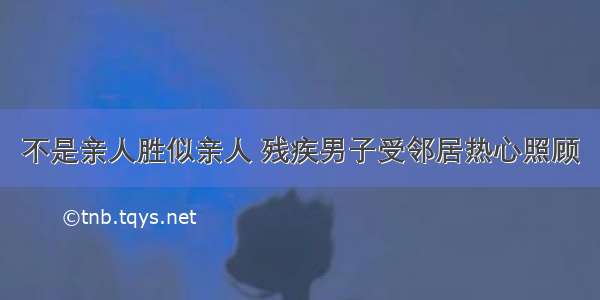 不是亲人胜似亲人 残疾男子受邻居热心照顾