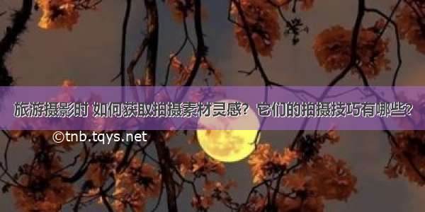 旅游摄影时 如何获取拍摄素材灵感？它们的拍摄技巧有哪些？